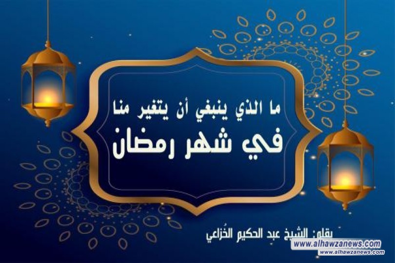 ما الذي ينبغي أن يتغير منا في شهر رمضان   بقلم : الشيخ عبد الحكيم الخُزاعي